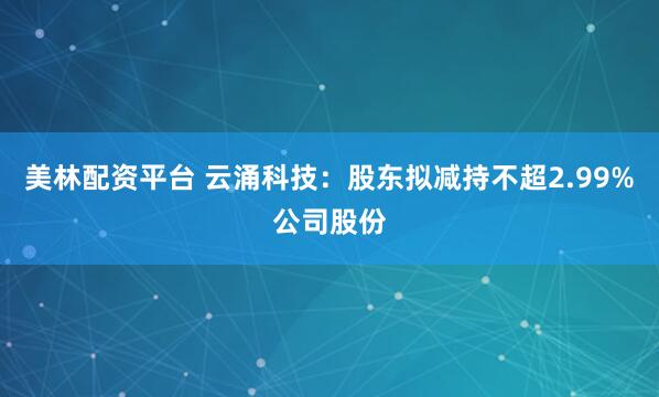 美林配资平台 云涌科技：股东拟减持不超2.99%公司股份