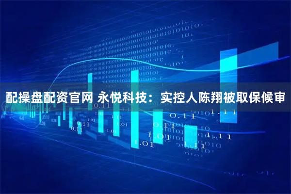 配操盘配资官网 永悦科技：实控人陈翔被取保候审