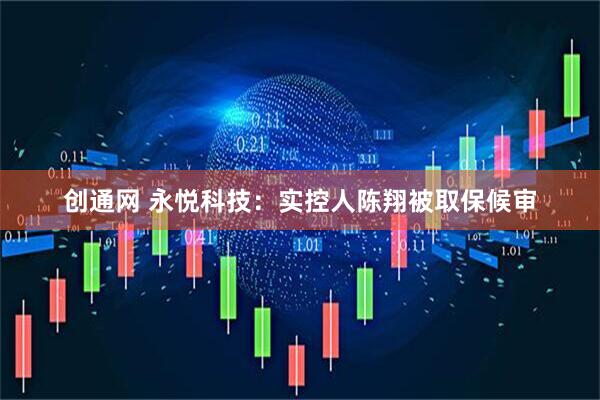 创通网 永悦科技：实控人陈翔被取保候审
