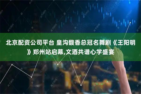 北京配资公司平台 皇沟馥香总冠名舞剧《王阳明》郑州站启幕,文酒共谱心学盛宴