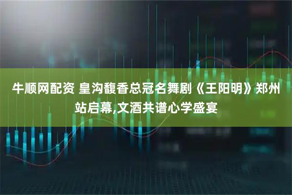 牛顺网配资 皇沟馥香总冠名舞剧《王阳明》郑州站启幕,文酒共谱心学盛宴