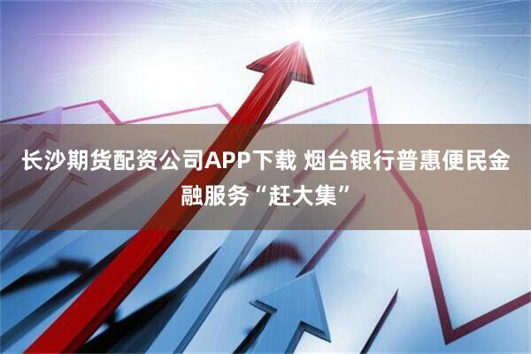 长沙期货配资公司APP下载 烟台银行普惠便民金融服务“赶大集”