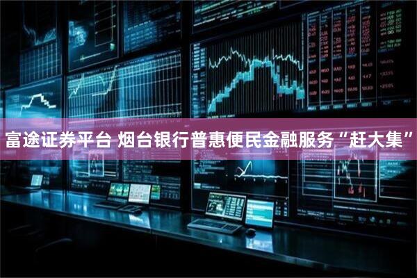 富途证券平台 烟台银行普惠便民金融服务“赶大集”