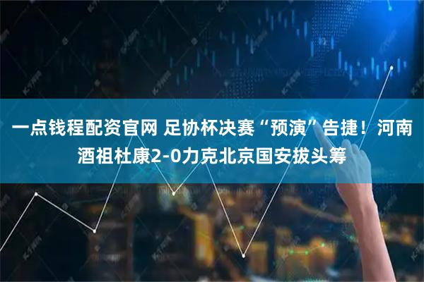 一点钱程配资官网 足协杯决赛“预演”告捷！河南酒祖杜康2-0力克北京国安拔头筹