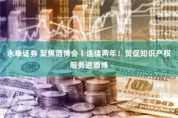 永崋证券 聚焦酒博会丨连续两年！贸促知识产权服务进酒博