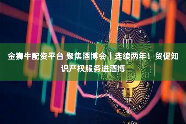 金狮牛配资平台 聚焦酒博会丨连续两年！贸促知识产权服务进酒博