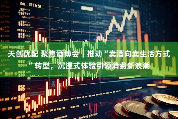 天创优配 聚焦酒博会｜推动“卖酒向卖生活方式”转型，沉浸式体验引领消费新浪潮