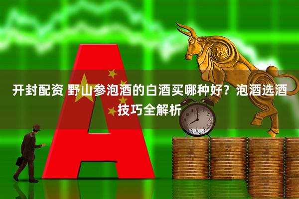 开封配资 野山参泡酒的白酒买哪种好？泡酒选酒技巧全解析