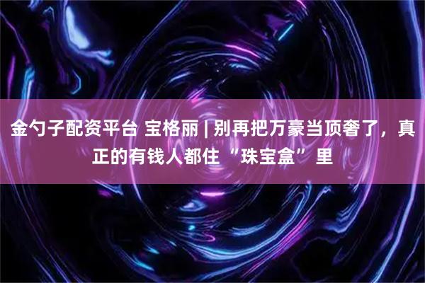 金勺子配资平台 宝格丽 | 别再把万豪当顶奢了，真正的有钱人都住 “珠宝盒” 里