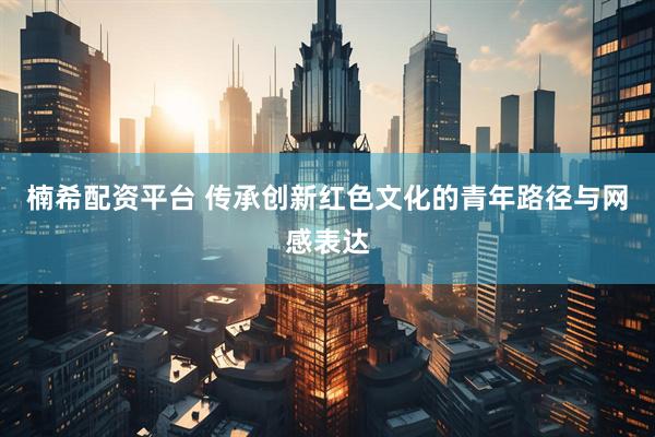 楠希配资平台 传承创新红色文化的青年路径与网感表达