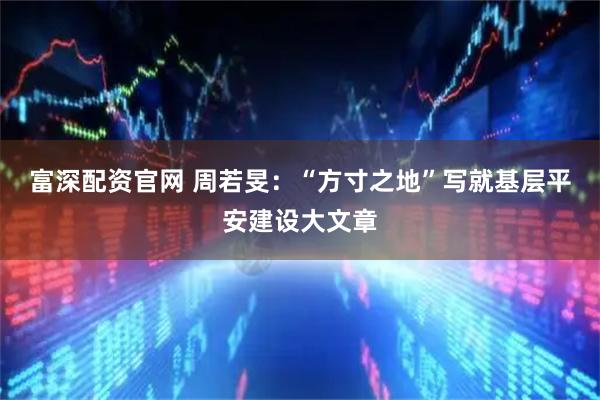 富深配资官网 周若旻：“方寸之地”写就基层平安建设大文章