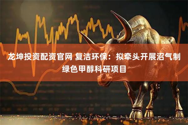 龙坤投资配资官网 复洁环保：拟牵头开展沼气制绿色甲醇科研项目