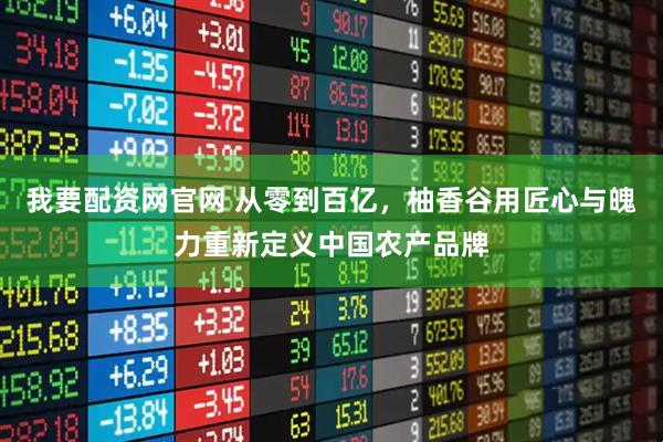 我要配资网官网 从零到百亿，柚香谷用匠心与魄力重新定义中国农产品牌