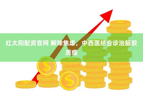 红太阳配资官网 解除焦虑，中西医结合诊治脑胶质瘤