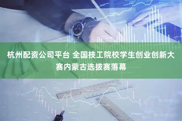 杭州配资公司平台 全国技工院校学生创业创新大赛内蒙古选拔赛落幕