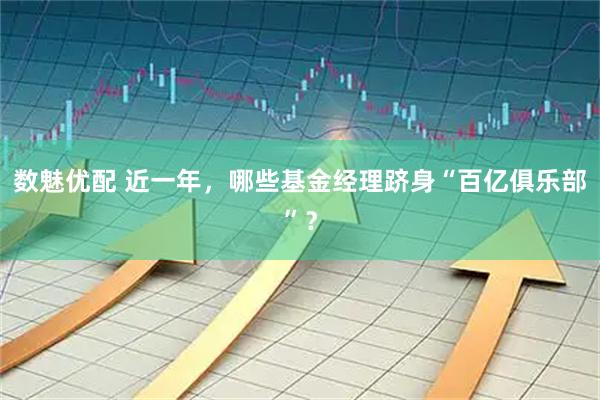 数魅优配 近一年，哪些基金经理跻身“百亿俱乐部”？