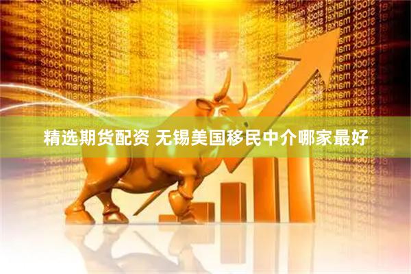 精选期货配资 无锡美国移民中介哪家最好