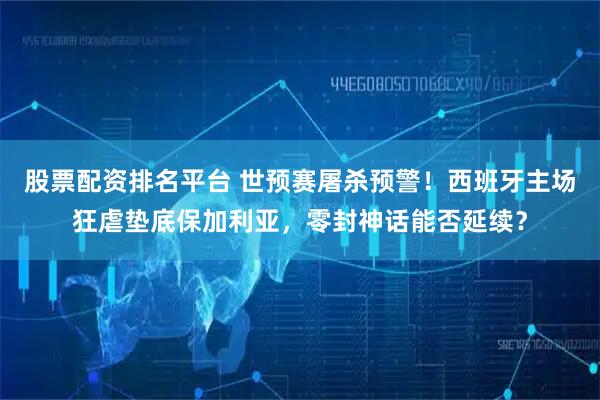 股票配资排名平台 世预赛屠杀预警！西班牙主场狂虐垫底保加利亚，零封神话能否延续？
