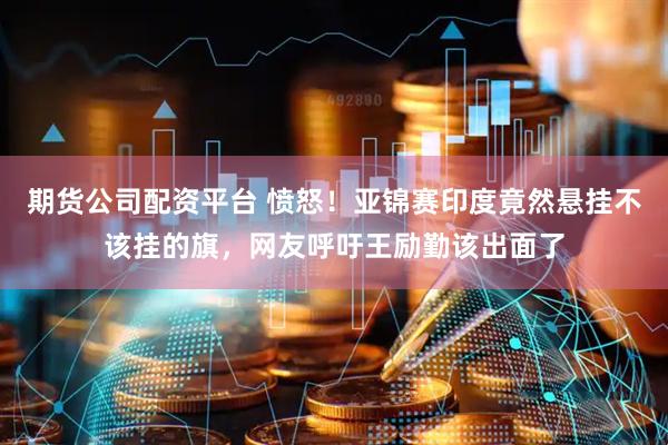 期货公司配资平台 愤怒！亚锦赛印度竟然悬挂不该挂的旗，网友呼吁王励勤该出面了