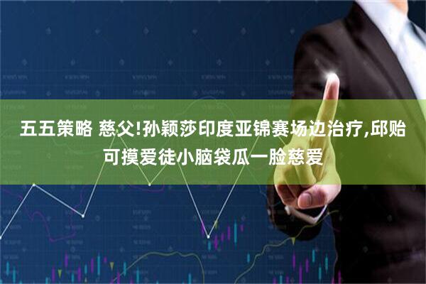 五五策略 慈父!孙颖莎印度亚锦赛场边治疗,邱贻可摸爱徒小脑袋瓜一脸慈爱