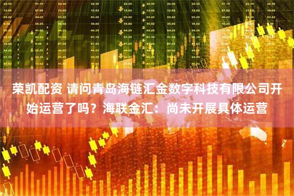 荣凯配资 请问青岛海链汇金数字科技有限公司开始运营了吗？海联金汇：尚未开展具体运营