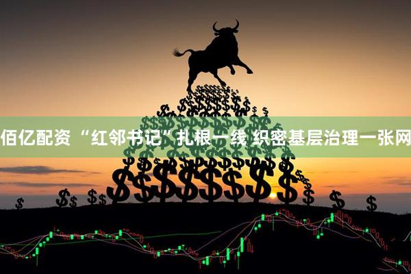 佰亿配资 “红邻书记”扎根一线 织密基层治理一张网