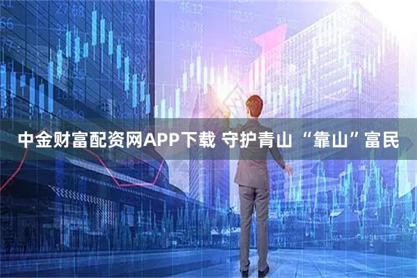中金财富配资网APP下载 守护青山 “靠山”富民