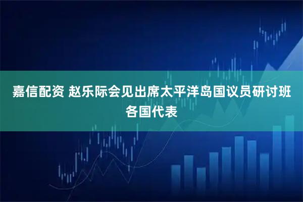 嘉信配资 赵乐际会见出席太平洋岛国议员研讨班各国代表
