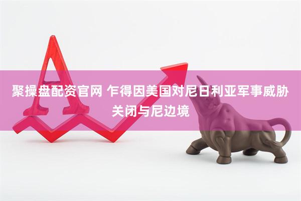 聚操盘配资官网 乍得因美国对尼日利亚军事威胁关闭与尼边境