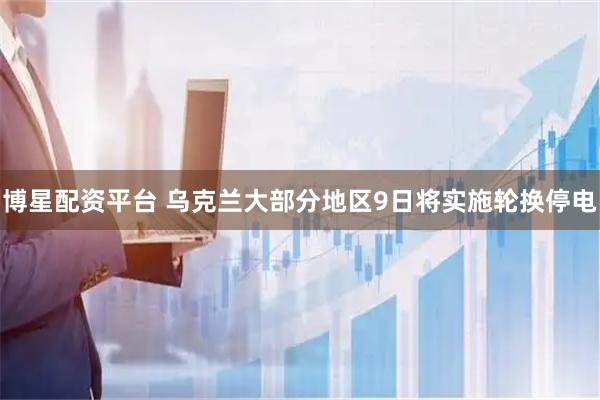 博星配资平台 乌克兰大部分地区9日将实施轮换停电