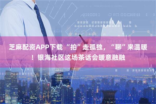 芝麻配资APP下载 “拍”走孤独，“聊”来温暖！银海社区这场茶话会暖意融融