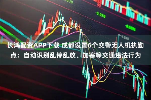 长鸿配资APP下载 成都设置6个交警无人机执勤点：自动识别乱停乱放、加塞等交通违法行为