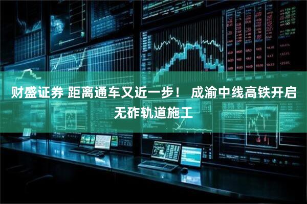财盛证券 距离通车又近一步！ 成渝中线高铁开启无砟轨道施工