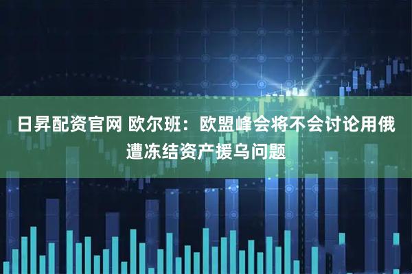 日昇配资官网 欧尔班：欧盟峰会将不会讨论用俄遭冻结资产援乌问题