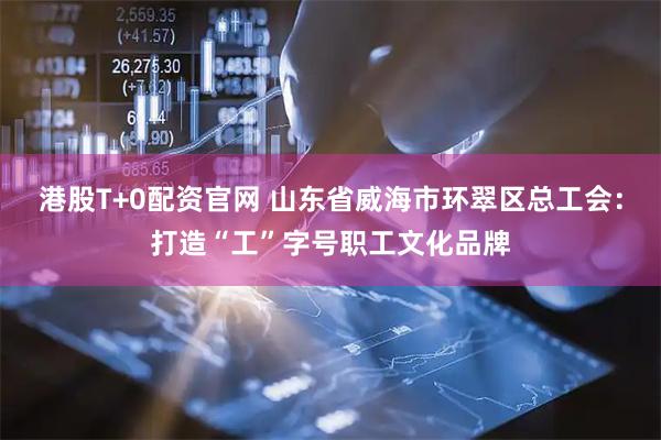 港股T+0配资官网 山东省威海市环翠区总工会：打造“工”字号职工文化品牌