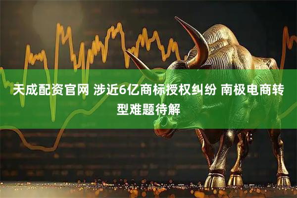 天成配资官网 涉近6亿商标授权纠纷 南极电商转型难题待解