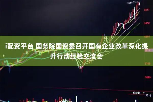 i配资平台 国务院国资委召开国有企业改革深化提升行动经验交流会
