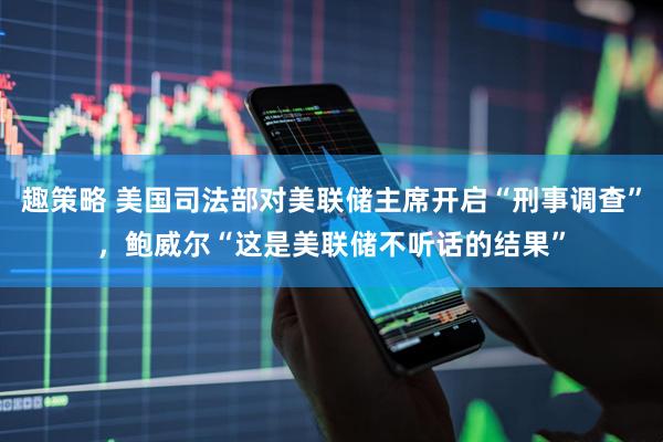 趣策略 美国司法部对美联储主席开启“刑事调查”，鲍威尔“这是美联储不听话的结果”