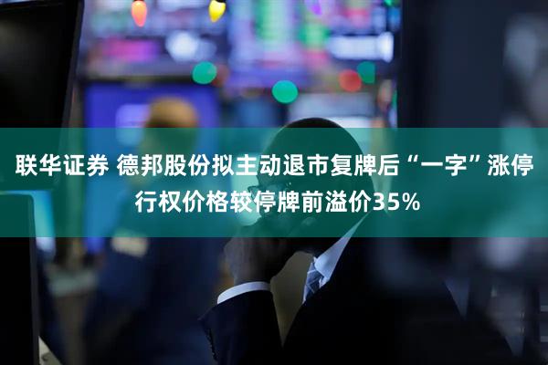 联华证券 德邦股份拟主动退市复牌后“一字”涨停 行权价格较停牌前溢价35%