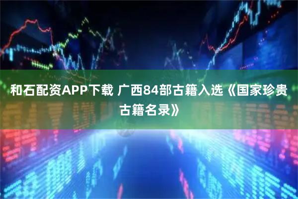 和石配资APP下载 广西84部古籍入选《国家珍贵古籍名录》