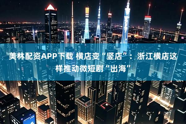 美林配资APP下载 横店变“竖店”：浙江横店这样推动微短剧“出海”