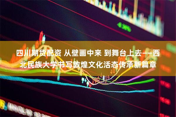 四川期货配资 从壁画中来 到舞台上去——西北民族大学书写敦煌文化活态传承新篇章