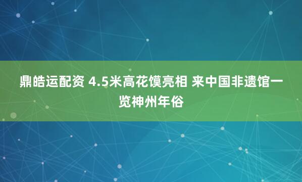 鼎皓运配资 4.5米高花馍亮相 来中国非遗馆一览神州年俗