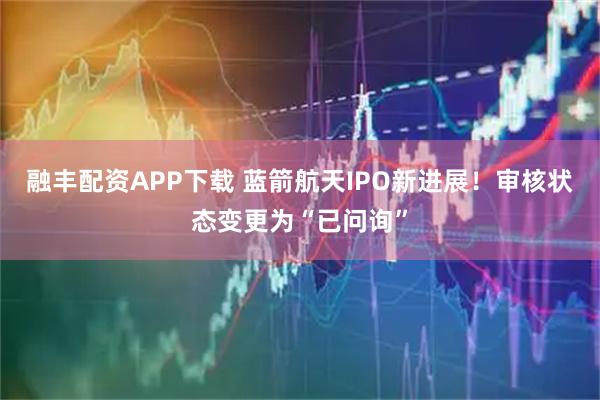 融丰配资APP下载 蓝箭航天IPO新进展！审核状态变更为“已问询”