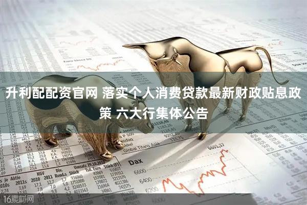 升利配配资官网 落实个人消费贷款最新财政贴息政策 六大行集体公告