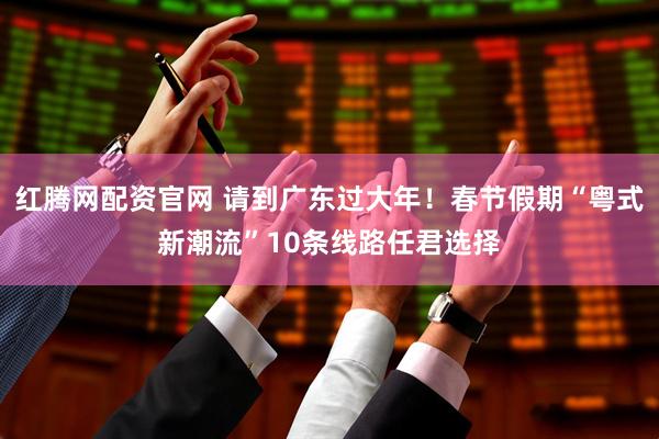 红腾网配资官网 请到广东过大年！春节假期“粤式新潮流”10条线路任君选择