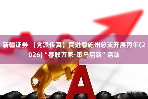 新疆证券 【党派传真】民进恩施州总支开展丙午(2026)“春联万家·策马启新”活动