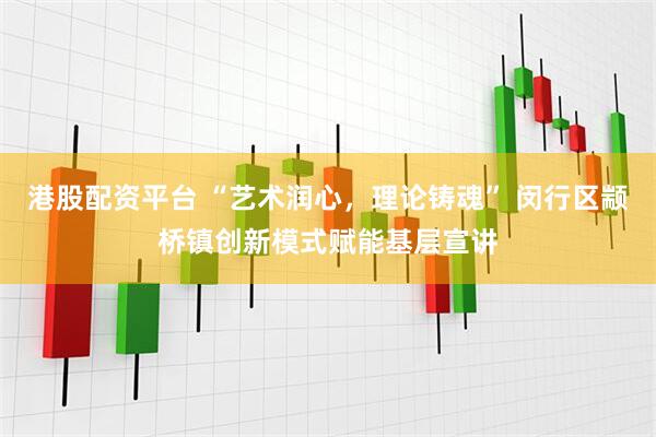 港股配资平台 “艺术润心，理论铸魂” 闵行区颛桥镇创新模式赋能基层宣讲