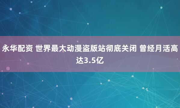永华配资 世界最大动漫盗版站彻底关闭 曾经月活高达3.5亿
