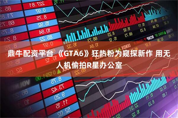 鼎牛配资平台 《GTA6》狂热粉为窥探新作 用无人机偷拍R星办公室